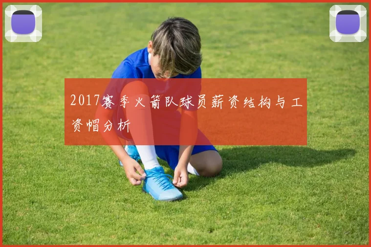 2017赛季火箭队球员薪资结构与工资帽分析